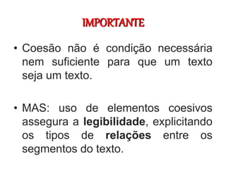 IMPORTANTE
• Coesão não é condição necessária
nem suficiente para que um texto
seja um texto.
• MAS: uso de elementos coesivos
assegura a legibilidade, explicitando
os tipos de relações entre os
segmentos do texto.
 