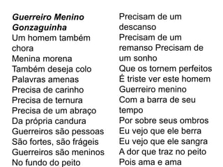 Guerreiro Menino
Gonzaguinha
Um homem também
chora
Menina morena
Também deseja colo
Palavras amenas
Precisa de carinho
Precisa de ternura
Precisa de um abraço
Da própria candura
Guerreiros são pessoas
São fortes, são frágeis
Guerreiros são meninos
No fundo do peito
Precisam de um
descanso
Precisam de um
remanso Precisam de
um sonho
Que os tornem perfeitos
É triste ver este homem
Guerreiro menino
Com a barra de seu
tempo
Por sobre seus ombros
Eu vejo que ele berra
Eu vejo que ele sangra
A dor que traz no peito
Pois ama e ama
 