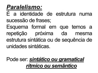 Paralelismo:
É a identidade de estrutura numa
sucessão de frases;
Esquema formal em que temos a
repetição próxima da mesma
estrutura sintática ou de sequência de
unidades sintáticas.
Pode ser: sintático ou gramatical
rítmico ou semântico
 