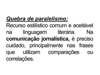 Quebra de paralelismo:
Recurso estilístico comum e aceitável
na linguagem literária. Na
comunicação jornalística, é preciso
cuidado, principalmente nas frases
que utilizam comparações ou
correlações.
 