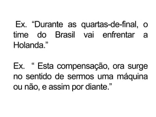 Ex. “Durante as quartas-de-final, o
time do Brasil vai enfrentar a
Holanda.”
Ex. “ Esta compensação, ora surge
no sentido de sermos uma máquina
ou não, e assim por diante.”
 