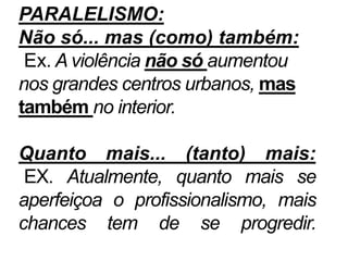 PARALELISMO:
Não só... mas (como) também:
Ex. A violência não só aumentou
nos grandes centros urbanos, mas
também no interior.
Quanto mais... (tanto) mais:
EX. Atualmente, quanto mais se
aperfeiçoa o profissionalismo, mais
chances tem de se progredir.
 