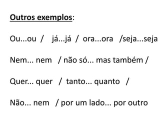 Outros exemplos:
Ou...ou / já...já / ora...ora /seja...seja
Nem... nem / não só... mas também /
Quer... quer / tanto... quanto /
Não... nem / por um lado... por outro
 