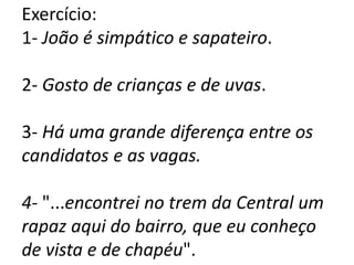Exercício:
1- João é simpático e sapateiro.
2- Gosto de crianças e de uvas.
3- Há uma grande diferença entre os
candidatos e as vagas.
4- "...encontrei no trem da Central um
rapaz aqui do bairro, que eu conheço
de vista e de chapéu".
 