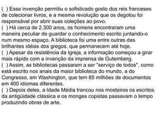 ( ) Essa invenção permitiu o sofisticado gosto dos reis franceses
de colecionar livros, e a mesma revolução que os degolou foi
responsável por abrir suas coleções ao povo.
( ) Há cerca de 2.300 anos, os homens encontraram uma
maneira peculiar de guardar o conhecimento escrito juntando-o
num mesmo espaço. A biblioteca foi uma entre outras das
brilhantes idéias dos gregos, que permanecem até hoje.
( ) Apesar da resistência da Igreja, a informação começou a girar
mais rápido com a invenção da imprensa de Gutemberg.
( ) Assim, as bibliotecas passaram a ser "serviço de todos", como
está escrito nos anais da maior biblioteca do mundo, a do
Congresso, em Washington, que tem 85 milhões de documentos
em 400 idiomas diferentes.
( ) Depois deles, a Idade Média trancou nos mosteiros os escritos
da antigüidade clássica e os monges copistas passavam o tempo
produzindo obras de arte.
 