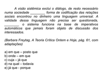 A visão sistêmica exclui o diálogo, de resto necessário
numa sociedade ________ forma de codificação das relações
sociais encontrou no dinheiro uma linguagem universal. A
validade dessa linguagem não precisa ser questionada,
________ o sistema funciona na base de imperativos
automáticos que jamais foram objeto de discussão dos
interessados.
(Barbara Freytag, A Teoria Crítica Ontem e Hoje, pág. 61, com
adaptações)
a) em que – posto que
b) onde – em que
c) cuja – já que
d) na qual – todavia
e) já que - porque
 