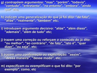 g) g) contrapõem argumentoscontrapõem argumentos: "mas", "porém", "todavia", : "mas", "porém", "todavia", 
"contudo", "entretanto", "no entanto", "embora", "ainda "contudo", "entretanto", "no entanto", "embora", "ainda 
que" etc;que" etc;
h) indicam uma h) indicam uma generalizaçãogeneralização do que já foi dito: "de fato",  do que já foi dito: "de fato", 
"aliás", "realmente", "também" etc;"aliás", "realmente", "também" etc;
i) introduzem i) introduzem argumento decisivoargumento decisivo: "aliás", "além disso", : "aliás", "além disso", 
"ademais", "além de tudo" etc;"ademais", "além de tudo" etc;
j) trazem uma j) trazem uma correção ou reforçam o conteúdocorreção ou reforçam o conteúdo do já dito:  do já dito: 
"ou melhor", "ao contrário", "de fato", "isto é", "quer "ou melhor", "ao contrário", "de fato", "isto é", "quer 
dizer", "ou seja", etc;dizer", "ou seja", etc;
l) trazem uma l) trazem uma confirmaçãoconfirmação ou  ou explicitaçãoexplicitação: "assim", : "assim", 
"dessa maneira", "desse modo", etc;"dessa maneira", "desse modo", etc;
m) m) especificamespecificam ou  ou exemplificamexemplificam o que foi dito: "por  o que foi dito: "por 
exemplo", como, etcexemplo", como, etc
 