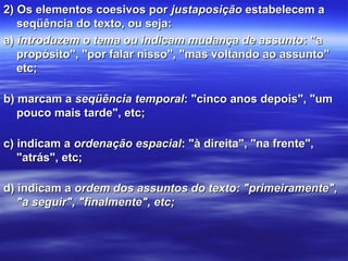 2) Os elementos coesivos por 2) Os elementos coesivos por justaposiçãojustaposição estabelecem a  estabelecem a 
seqüência do texto, ou seja: seqüência do texto, ou seja: 
a) a) introduzem o tema ou indicam mudança de assuntointroduzem o tema ou indicam mudança de assunto: "a : "a 
propósito", "por falar nisso", "mas voltando ao assunto" propósito", "por falar nisso", "mas voltando ao assunto" 
etc;etc;
b) marcam a b) marcam a seqüência temporalseqüência temporal: "cinco anos depois", "um : "cinco anos depois", "um 
pouco mais tarde", etc;pouco mais tarde", etc;
c) indicam a c) indicam a ordenação espacialordenação espacial: "à direita", "na frente", : "à direita", "na frente", 
"atrás", etc;"atrás", etc;
d) indicam a d) indicam a ordem dos assuntos do texto: "primeiramente",ordem dos assuntos do texto: "primeiramente",
"a seguir", "finalmente", etc;"a seguir", "finalmente", etc;
 