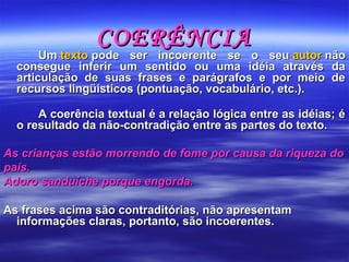 COERÊNCIACOERÊNCIA
Um Um textotexto pode  ser  incoerente  se  o  seu  pode  ser  incoerente  se  o  seu autorautor não  não 
consegue  inferir  um  sentido  ou  uma  idéia  através  da consegue  inferir  um  sentido  ou  uma  idéia  através  da 
articulação  de  suas  frases  e  parágrafos  e  por  meio  de articulação  de  suas  frases  e  parágrafos  e  por  meio  de 
recursos lingüísticos (pontuação, vocabulário, etc.).recursos lingüísticos (pontuação, vocabulário, etc.).
  
A coerência textual é a relação lógica entre as idéias; é A coerência textual é a relação lógica entre as idéias; é 
o resultado da não-contradição entre as partes do texto.o resultado da não-contradição entre as partes do texto.
As crianças estão morrendo de fome por causa da riqueza doAs crianças estão morrendo de fome por causa da riqueza do
país.país.
Adoro sanduíche porque engorda.Adoro sanduíche porque engorda.
As frases acima são contraditórias, não apresentam As frases acima são contraditórias, não apresentam 
informações claras, portanto, são incoerentes. informações claras, portanto, são incoerentes. 
 