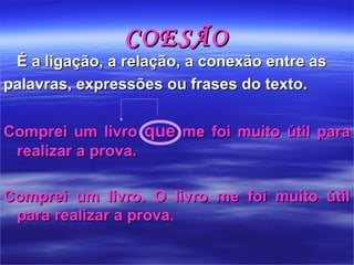 COESÃOCOESÃO
É a ligação, a relação, a conexão entre asÉ a ligação, a relação, a conexão entre as
palavras, expressões ou frases do texto. palavras, expressões ou frases do texto. 
Comprei um livro Comprei um livro  queque me foi muito útil para  me foi muito útil para 
realizar a prova.realizar a prova.
Comprei  um  livro.  O  livro  me  foi  muito  útil Comprei  um  livro.  O  livro  me  foi  muito  útil 
para realizar a prova.para realizar a prova.
 