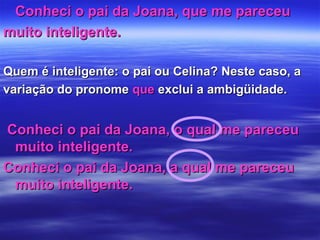 Conheci o pai da Joana, que me pareceuConheci o pai da Joana, que me pareceu
muito inteligente.muito inteligente.
Quem é inteligente: o pai ou Celina? Neste caso, aQuem é inteligente: o pai ou Celina? Neste caso, a
variação do pronomevariação do pronome queque exclui a ambigüidade.exclui a ambigüidade.
Conheci o pai da Joana, o qual me pareceuConheci o pai da Joana, o qual me pareceu
muito inteligente.muito inteligente.
Conheci o pai da Joana, a qual me pareceuConheci o pai da Joana, a qual me pareceu
muito inteligente.muito inteligente.
 