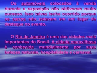 OsOs automóveisautomóveis colocados à vendacolocados à venda
durante a exposição não obtiveram muitodurante a exposição não obtiveram muito
sucesso. Isso talvez tenha ocorrido porquesucesso. Isso talvez tenha ocorrido porque
osos carroscarros não estavam em um lugar denão estavam em um lugar de
destaque no evento.destaque no evento.
OO Rio de JaneiroRio de Janeiro é uma das cidades maisé uma das cidades mais
importantes do Brasil.importantes do Brasil. A cidade maravilhosaA cidade maravilhosa
é conhecida mundialmente por suasé conhecida mundialmente por suas
belezas naturais, hospitalidade e carnaval.belezas naturais, hospitalidade e carnaval.
 