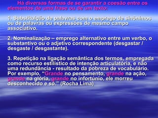 Há diversas formas de se garantir a coesão entre osHá diversas formas de se garantir a coesão entre os
elementos de uma frase ou de um texto:elementos de uma frase ou de um texto:
1. Substituição de palavras com o emprego de sinônimos1. Substituição de palavras com o emprego de sinônimos
ou de palavras ou expressões de mesmo campoou de palavras ou expressões de mesmo campo
associativo.associativo.
2. Nominalização – emprego alternativo entre um verbo, o2. Nominalização – emprego alternativo entre um verbo, o
substantivo ou o adjetivo correspondente (desgastar /substantivo ou o adjetivo correspondente (desgastar /
desgaste / desgastante).desgaste / desgastante).
3. Repetição na ligação semântica dos termos, empregada3. Repetição na ligação semântica dos termos, empregada
como recurso estilístico de intenção articulatória, e nãocomo recurso estilístico de intenção articulatória, e não
uma redundância - resultado da pobreza de vocabulário.uma redundância - resultado da pobreza de vocabulário.
Por exemplo, “Por exemplo, “GrandeGrande no pensamento,no pensamento, grandegrande na ação,na ação,
grandegrande na glória,na glória, grandegrande no infortúnio, ele morreuno infortúnio, ele morreu
desconhecido e só.” (Rocha Lima)desconhecido e só.” (Rocha Lima)
 
