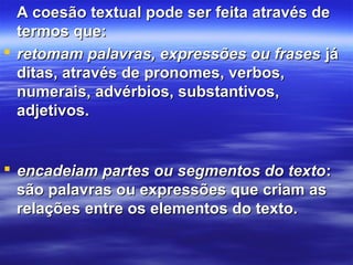 A coesão textual pode ser feita através deA coesão textual pode ser feita através de
termos que:termos que:
 retomam palavras, expressões ou frasesretomam palavras, expressões ou frases jájá
ditas, através de pronomes, verbos,ditas, através de pronomes, verbos,
numerais, advérbios, substantivos,numerais, advérbios, substantivos,
adjetivos.adjetivos.
 encadeiam partes ou segmentos do textoencadeiam partes ou segmentos do texto::
são palavras ou expressões que criam assão palavras ou expressões que criam as
relações entre os elementos do texto.relações entre os elementos do texto.
 