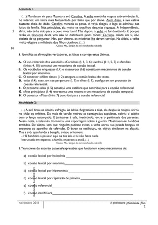 Actividade 1:

        (…) Mandaram vir para Maputo a avó Carolina. A velha mantinha magras sobrevivências lá,
     no interior, em terra mais frequentada por balas que por chuva. Além disso, a avó estava
     bastante cheia de idade. Carolina merecia as penas. A vovó chegou e logo se admirou dos
     luxos da família. Nos princípios, ela muito se orgulhou daquelas riquezas. A Independência,
 5   afinal, não tinha sido para o povo viver bem? Mas depois, a velha se foi duvidando. E porque
     razão os tesouros desta vida não se distribuem pelos todos? Carolina, calada em si, não
     desistia de se perguntar. Mas, por dentro, os mistérios lhe davam serviço. Na aldeia, a velha
     muito elogiara a militância dos filhos citadinos. (…)
                                          Couto, Mia, Sangue da avó manchando a alcatifa
10
     1. ldentifica as afirmações verdadeiras, as falsas e corrige estas últimas.

     A. O uso reiterado dos vocábulos «Carolina» (l. 1, 3, 6); «velha» (l. 1, 5, 7) e «família»
        (linhas 4, 10) constitui um mecanismo de coesão lexical.
     B. Os vocábulos «riquezas» (l.4) e «tesouros» (l.6) constituem mecanismos de coesão
        lexical por sinonímia.
     C. O conector «Além disso» (l. 2) assegura a coesão lexical do texto.
     D. «ela» (l.4); «se», em «se perguntar» (l. 7) e «lhe» (l. 7), configuram um processo de
        coesão referencial.
     F. O pronome «ela» (l. 5) constitui uma catáfora que contribui para a coesão referencial.
     G. «Nos princípios» (l. 4) representa uma retoma e um mecanismo de coesão temporal.
     H. O conector «Mas» (linha 7) contribui para a coesão referencial.

     Actividade 2:

       (…) Aavó tirou os óculos, esfregou os olhos. Regressada a casa, ela despiu as roupas, atirou
     no chão os enfeites. Da mala de cartão retirou as consagradas capulanas, cobriu o cabelo
     com o lenço estampado. E juntou-se à sala, inexistindo, entre o parêntesis dos parentes.
     Nessa noite, a televisão transmitia uma reportagem sobre a guerra. Mostravam-se bandidos
     armados. De súbito, sem que ninguém pudesse evitar, a velha atirou sua pesada bengala de
     encontro ao aparelho de televisão. O écran se estilhaçou, os vidros tintilaram na alcatifa.
     Mas a avó, apanhando a bengala, avisou o homem:
       - Há bandidos a passear aqui na tua sala e tu não fazes nada.
       Incrustada em espanto, a família encarava a anciã. (…)
                                          Couto, Mia, Sangue da avó manchando a alcatifa

     1.Transcreve do excerto palavras/expressões que funcionem como mecanismos de:

         a) coesão lexical por holonímia ______________________________________

         b) coesão lexical por sinonímia_______________________________________
                Natividade Reis.2011.12




         c) coesão lexical por hiperonímia _____________________________________

         d) coesão lexical por repetição de palavras _____________________________

         e) coesão referencial______________________________________________

         f) coesão interfrásica______________________________________________


     novembro 2011                                                                         A professora Natividade Reis
                                                                                                                     2
 