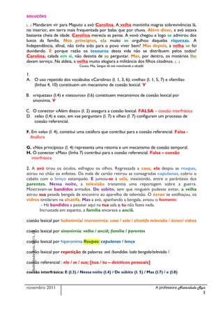 SOLUÇÔES

(…)Mandaram vir para Maputo a avó Carolina. A velha mantinha magras sobrevivências lá,
no interior, em terra mais frequentada por balas que por chuva. Além disso, a avó estava
bastante cheia de idade. Carolina merecia as penas. A vovó chegou e logo se admirou dos
luxos da família. Nos princípios, ela muito se orgulhou daquelas riquezas. A
Independência, afinal, não tinha sido para o povo viver bem? Mas depois, a velha se foi
duvidando. E porque razão os tesouros desta vida não se distribuem pelos todos?
Carolina, calada em si, não desistia de se perguntar. Mas, por dentro, os mistérios lhe
davam serviço. Na aldeia, a velha muito elogiara a militância dos filhos citadinos. (…)
                                Couto, Mia, Sangue da avó manchando a alcatifa

1.
A. O uso repetido dos vocábulos «Carolina» (l. 1, 3, 6); «velha» (l. 1, 5, 7) e «família»
   (linhas 4, 10) constituem um mecanismo de coesão lexical. V

B. «riquezas» (l.4) e «tesouros» (l.6) constituem mecanismos de coesão lexical por
   sinonímia. V

C. O conector «Além disso» (l. 2) assegura a coesão lexical. FALSA – coesão interfrásica
D. «ela» (l.4) e «se», em «se perguntar» (l. 7) e «lhe» (l. 7) configuram um processo de
   coesão referencial.

F. Em «ela» (l. 4), constitui uma catáfora que contribui para a coesão referencial. Falsa -
  Anáfora

G. «Nos princípios» (l. 4) representa uma retoma e um mecanismo de coesão temporal.
H. O conector «Mas» (linha 7) contribui para a coesão referencial. Falsa – coesão
  interfrásica

2. A avó tirou os óculos, esfregou os olhos. Regressada a casa, ela despiu as roupas,
atirou no chão os enfeites. Da mala de cartão retirou as consagradas capulanas, cobriu o
cabelo com o lenço estampado. E juntou-se à sala, inexistindo, entre o parêntesis dos
parentes. Nessa noite, a televisão transmitia uma reportagem sobre a guerra.
Mostravam-se bandidos armados. De súbito, sem que ninguém pudesse evitar, a velha
atirou sua pesada bengala de encontro ao aparelho de televisão. O écran se estilhaçou, os
vidros tintilaram na alcatifa. Mas a avó, apanhando a bengala, avisou o homem:
        - Há bandidos a passear aqui na tua sala e tu não fazes nada.
       Incrustada em espanto, a família encarava a anciã.

coesão lexical por holonímia/ meronímia: casa / sala / alcatifa televisão / écran/ vidros

coesão lexical por sinonímia: velha / anciã; família / parentes
      Natividade Reis.2011.12




coesão lexical por hiperonímia Roupas: capulanas / lenço

coesão lexical por repetição de palavras: avó /bandidos /sala bengala/televisão /

coesão referencial : ela / se / sua; [tua / tu – deícticos pessoais]

coesão interfrásica: E (l.3) / Nessa noite (l.4) / De súbito (l. 5) / Mas (l.7) / e (l.8)


novembro 2011                                                                    A professora Natividade Reis
                                                                                                           3
 