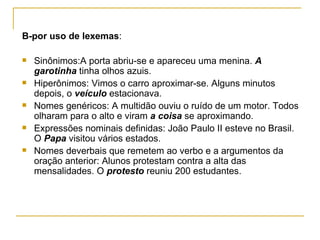 B-por uso de lexemas : Sinônimos:A porta abriu-se e apareceu uma menina.  A garotinha  tinha olhos azuis. Hiperônimos: Vimos o carro aproximar-se. Alguns minutos depois, o  veículo  estacionava. Nomes genéricos: A multidão ouviu o ruído de um motor. Todos olharam para o alto e viram  a coisa  se aproximando. Expressões nominais definidas: João Paulo II esteve no Brasil. O  Papa   visitou vários estados. Nomes deverbais que remetem ao verbo e a argumentos da oração anterior: Alunos protestam contra a alta das mensalidades. O  protesto  reuniu 200 estudantes. 