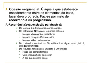 Coesão sequencial : É aquela que estabelece encadeamento entre os elementos do texto, fazendo-o progredir. Faz-se por meio de  recorrência  ou  progressão. A-Recorrência(sequenciação parafrásica):   De termos: E o trem corria, corria, corria... De estruturas: Nosso céu tem mais estrelas Nossas várzeas têm mais flores Nossos bosques têm mais vida Nossas vidas mais amores. De conteúdos semânticos: Ele vai ficar fora algum tempo, isto é, uns  quatro meses . De recursos fonológicos: O poeta é um fingidor Finge tão completamente Que chega a fingir que é dor A dor que deveras sente. 