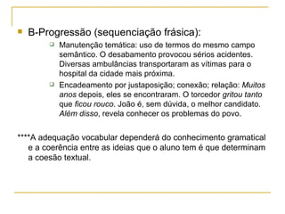 B-Progressão (sequenciação frásica): Manutenção temática: uso de termos do mesmo campo semântico. O desabamento provocou sérios acidentes. Diversas ambulâncias transportaram as vítimas para o hospital da cidade mais próxima. Encadeamento por justaposição; conexão; relação:  Muitos anos  depois, eles se encontraram. O torcedor  gritou tanto  que  ficou rouco . João é, sem dúvida, o melhor candidato.  Além disso , revela conhecer os problemas do povo. ****A adequação vocabular dependerá do conhecimento gramatical e a coerência entre as ideias que o aluno tem é que determinam a coesão textual. 