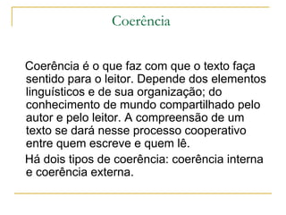 Coerência  Coerência é o que faz com que o texto faça sentido para o leitor. Depende dos elementos linguísticos e de sua organização; do conhecimento de mundo compartilhado pelo autor e pelo leitor. A compreensão de um texto se dará nesse processo cooperativo entre quem escreve e quem lê. Há dois tipos de coerência: coerência interna e coerência externa. 