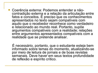 Coerência externa: Podemos entender a não-contradição externa e a relação da articulação entre fatos e conceitos. É preciso que os conhecimentos apresentados no texto sejam compatíveis com aquilo que o recebedor reconhece como verdadeiro e relacionado ao mundo real. Portanto, supõe argumentos compatíveis com a realidade; relações entre argumentos apresentados compatíveis com a realidade que se pretende analisar. É necessário, portanto, que o estudante esteja bem informado sobre temas do momento, atualizando-se por meio de leitura de jornais e de boas revistas semanais. Deve haver em seus textos profundidade de reflexão e espírito crítico. 