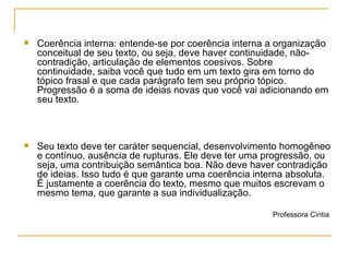 Coerência interna: entende-se por coerência interna a organização conceitual de seu texto, ou seja, deve haver continuidade, não-contradição, articulação de elementos coesivos. Sobre continuidade, saiba você que tudo em um texto gira em torno do tópico frasal e que cada parágrafo tem seu próprio tópico. Progressão é a soma de ideias novas que você vai adicionando em seu texto. Seu texto deve ter caráter sequencial, desenvolvimento homogêneo e contínuo, ausência de rupturas. Ele deve ter uma progressão, ou seja, uma contribuição semântica boa. Não deve haver contradição de ideias. Isso tudo é que garante uma coerência interna absoluta. É justamente a coerência do texto, mesmo que muitos escrevam o mesmo tema, que garante a sua individualização. Professora Cíntia  