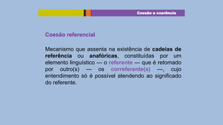 Coesão e coerência

Coesão referencial
Mecanismo que assenta na existência de cadeias de
referência ou anafóricas, constituídas por um
elemento linguístico — o referente — que é retomado
por outro(s) — os correferente(s) —, cujo
entendimento só é possível atendendo ao significado
do referente.

 