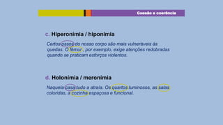 Coesão e coerência

c. Hiperonímia / hiponímia
Certos ossos do nosso corpo são mais vulneráveis às
quedas. O fémur , por exemplo, exige atenções redobradas
quando se praticam esforços violentos.

d. Holonímia / meronímia
Naquela casa tudo a atraía. Os quartos luminosos, as salas
coloridas, a cozinha espaçosa e funcional.

 
