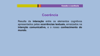 Coesão e coerência

Coerência
Resulta da interação entre os elementos cognitivos
apresentados pelas ocorrências textuais, enraizados na
intenção comunicativa, e o nosso conhecimento do
mundo.

 