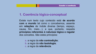 Coesão e coerência

1. Coerência lógico-conceptual
Existe num texto cujo conteúdo está de acordo
com o mundo tal como o concebemos, assente
em relações de índole diversa (tempo, espaço,
causa, fim, meio…), e que, portanto, respeita
princípios referentes à natureza lógica e regular
dos conceitos. São estes princípios:
a. a regra da não contradição;
b. a regra da não tautologia;
c. a regra da relevância.

 