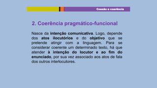 Coesão e coerência

2. Coerência pragmático-funcional
Nasce da intenção comunicativa. Logo, depende
dos atos ilocutórios e do objetivo que se
pretende atingir com a linguagem. Para se
considerar coerente um determinado texto, há que
atender à intenção do locutor e ao fim do
enunciado, por sua vez associado aos atos de fala
dos outros interlocutores.

 