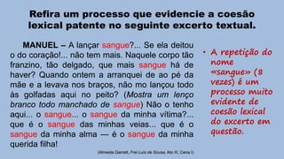 Refira um processo que evidencie a coesão
lexical patente no seguinte excerto textual.
MANUEL – A lançar sangue?... Se ela deitou
o do coração!... não tem mais. Naquele corpo tão
franzino, tão delgado, que mais sangue há de
haver? Quando ontem a arranquei de ao pé da
mãe e a levava nos braços, não mo lançou todo
às golfadas aqui no peito? (Mostra um lenço
branco todo manchado de sangue) Não o tenho
aqui... o sangue... o sangue da minha vítima?...
que é o sangue das minhas veias... que é o
sangue da minha alma — é o sangue da minha
querida filha!
(Almeida Garrett, Frei Luís de Sousa, Ato III, Cena I)

• A repetição do
nome
«sangue» (8
vezes) é um
processo muito
evidente de
coesão lexical
do excerto em
questão.

 