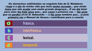 Os elementos sublinhados na seguinte fala de D. Madalena

«hoje é o dia da minha vida que mais tenho receado... que ainda

temo que não acabe sem muito grande desgraça... É um dia fatal
para mim: faz hoje anos que... que casei a primeira vez — faz anos
que se perdeu el-rei D. Sebastião — e faz anos também que... vi pela
primeira vez a Manuel de Sousa.» contribuem para a coesão

frásica.
interfrásica.
lexical.
temporal.

 