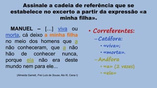 Assinale a cadeia de referência que se
estabelece no excerto a partir da expressão «a
minha filha».
MANUEL – […] viva ou
morta, cá deixo a minha filha
no meio dos homens que a
não conheceram, que a não
hão de conhecer nunca,
porque ela não era deste
mundo nem para ele...
(Almeida Garrett, Frei Luís de Sousa, Ato III, Cena I)

• Correferentes:
– Catáfora:

• «viva»;
• «morta».

– Anáfora

• «a» (2 vezes)
• «ela»

 