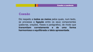 Coesão e coerência

Coesão
Diz respeito a todos os meios pelos quais, num texto,
se processa a ligação entre os seus componentes
(palavras, orações, frases e parágrafos), de modo que
transmitam corretamente e de uma forma
harmoniosa e equilibrada a ideia apresentada.

 