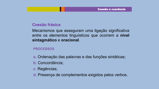 Coesão e coerência

Coesão frásica
Mecanismos que asseguram uma ligação significativa
entre os elementos linguísticos que ocorrem a nível
sintagmático e oracional.
PROCESSOS

a. Ordenação das palavras e das funções sintáticas;
b. Concordância;
c. Regências;
d. Presença de complementos exigidos pelos verbos.

 