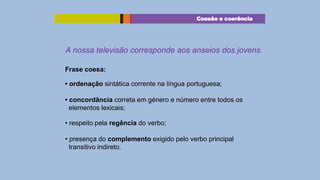 Coesão e coerência

A nossa televisão corresponde aos anseios dos jovens.
Frase coesa:
• ordenação sintática corrente na língua portuguesa;
• concordância correta em género e número entre todos os
elementos lexicais;
• respeito pela regência do verbo;
• presença do complemento exigido pelo verbo principal
transitivo indireto.

 
