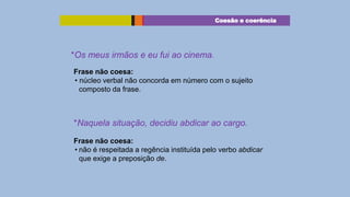 Coesão e coerência

*Os meus irmãos e eu fui ao cinema.
Frase não coesa:
• núcleo verbal não concorda em número com o sujeito
composto da frase.

*Naquela situação, decidiu abdicar ao cargo.
Frase não coesa:
• não é respeitada a regência instituída pelo verbo abdicar
que exige a preposição de.

 