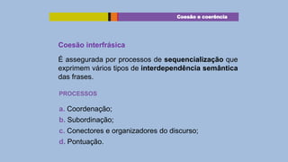 Coesão e coerência

Coesão interfrásica
É assegurada por processos de sequencialização que
exprimem vários tipos de interdependência semântica
das frases.
PROCESSOS

a. Coordenação;
b. Subordinação;
c. Conectores e organizadores do discurso;
d. Pontuação.

 