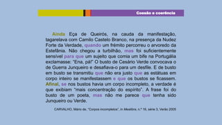 Coesão e coerência

Ainda Eça de Queirós, na cauda da manifestação,
tagarelava com Camilo Castelo Branco, na presença da Nudez
Forte da Verdade, quando um frémito percorreu o arvoredo da
Estefânia. Não chegou a turbilhão, mas foi suficientemente
sensível para que um sujeito que comia um bife na Portugália
exclamasse: “Ena, pá!” O busto de Cesário Verde convocava o
de Guerra Junqueiro e desafiava-o para um desfile. E de busto
em busto se transmitiu que não era justo que as estátuas em
corpo inteiro se manifestassem e que os bustos se ficassem.
Afinal, se nos bustos havia um corpo incompleto, a verdade é
que exibiam “mais concentração do espírito”. A frase foi do
busto de um poeta, mas não me parece que tenha sido
Junqueiro ou Verde.
CARVALHO, Mário de, “Corpos incompletos”, in Mealibra, n.º 16, série 3, Verão 2005

 