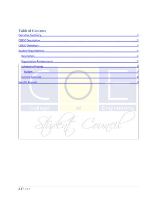 Table of Contents
Executive Summary.....................................................................................................................................3
COESC Description.......................................................................................................................................3
COESC Objectives.........................................................................................................................................3
Student Organizations.................................................................................................................................4
   Description..............................................................................................................................................4
   Organization Achievements ....................................................................................................................5
   Schedule of Events...................................................................................................................................6
       Budget.................................................................................................................................................7
   Current Sponsors.....................................................................................................................................8
Specific Request...........................................................................................................................................9




2|Page
 