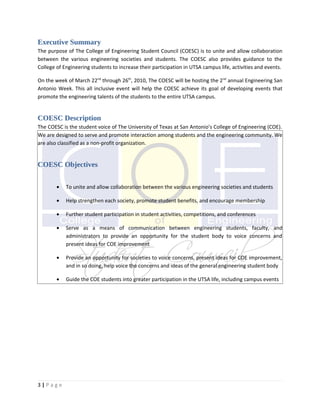 Executive Summary
The purpose of The College of Engineering Student Council (COESC) is to unite and allow collaboration
between the various engineering societies and students. The COESC also provides guidance to the
College of Engineering students to increase their participation in UTSA campus life, activities and events.

On the week of March 22nd through 26th, 2010, The COESC will be hosting the 2nd annual Engineering San
Antonio Week. This all inclusive event will help the COESC achieve its goal of developing events that
promote the engineering talents of the students to the entire UTSA campus.


COESC Description
The COESC is the student voice of The University of Texas at San Antonio’s College of Engineering (COE).
We are designed to serve and promote interaction among students and the engineering community. We
are also classified as a non-profit organization.


COESC Objectives

        •   To unite and allow collaboration between the various engineering societies and students

        •   Help strengthen each society, promote student benefits, and encourage membership

        •   Further student participation in student activities, competitions, and conferences

        •   Serve as a means of communication between engineering students, faculty, and
            administrators to provide an opportunity for the student body to voice concerns and
            present ideas for COE improvement

        •   Provide an opportunity for societies to voice concerns, present ideas for COE improvement,
            and in so doing, help voice the concerns and ideas of the general engineering student body

        •   Guide the COE students into greater participation in the UTSA life, including campus events




3|Page
 