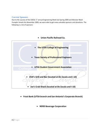 Current Sponsors
Due to the success of the COESC 1st annual Engineering Week last Spring 2009 and Monster Mash
Pumpkin Smash this November 2009, we were able to get many valuable sponsors and donations. The
following is a list of sponsors:




                                 • Union Pacific Railroad Co.



                             • The UTSA College of Engineering



                         • Texas Society of Professional Engineers



                         • UTSA Student Government Association



                  • Chili’s Grill and Bar (located at De Zavala and I-10)



                    • Joe’s Crab Shack (located at De Zavala and I-10)



           • Frost Bank (UTSA branch and San Antonio’s Corporate Branch)



                               • NERD Beverage Corporation




8|Page
 