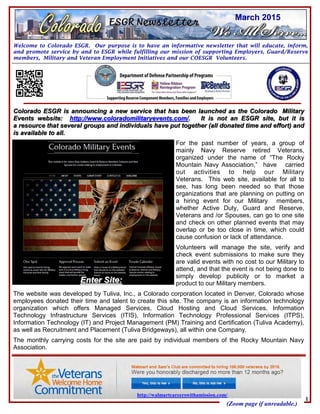 Welcome to Colorado ESGR. Our purpose is to have an informative newsletter that will educate, inform,
and promote service by and to ESGR while fulfilling our mission of supporting Employers, Guard/Reserve
members, Military and Veteran Employment Initiatives and our COESGR Volunteers.
March 2015
http://walmartcareerswithamission.com/
(Zoom page if unreadable.)
1
Colorado ESGR is announcing a new service that has been launched as the Colorado MilitaryColorado ESGR is announcing a new service that has been launched as the Colorado Military
Events website:Events website: http://www.coloradomilitaryevents.com/http://www.coloradomilitaryevents.com/. It is not an ESGR site, but it is. It is not an ESGR site, but it is
a resource that several groups and individuals have put together (all donated time and effort) anda resource that several groups and individuals have put together (all donated time and effort) and
is available to all.is available to all.
For the past number of years, a group of
mainly Navy Reserve retired Veterans,
organized under the name of “The Rocky
Mountain Navy Association,” have carried
out activities to help our Military
Veterans. This web site, available for all to
see, has long been needed so that those
organizations that are planning on putting on
a hiring event for our Military members,
whether Active Duty, Guard and Reserve,
Veterans and /or Spouses, can go to one site
and check on other planned events that may
overlap or be too close in time, which could
cause confusion or lack of attendance.
Volunteers will manage the site, verify and
check event submissions to make sure they
are valid events with no cost to our Military to
attend, and that the event is not being done to
simply develop publicity or to market a
product to our Military members.
The website was developed by Tuliva, Inc., a Colorado corporation located in Denver, Colorado whose
employees donated their time and talent to create this site. The company is an information technology
organization which offers Managed Services, Cloud Hosting and Cloud Services, Information
Technology Infrastructure Services (ITIS), Information Technology Professional Services (ITPS),
Information Technology (IT) and Project Management (PM) Training and Certification (Tuliva Academy),
as well as Recruitment and Placement (Tuliva Bridgeways), all within one Company.
The monthly carrying costs for the site are paid by individual members of the Rocky Mountain Navy
Association.
Enter Site:Enter Site:
 