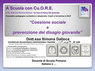 N° 340COUNSELOR RELAZIONALE PROFESSIONAL TRAINER
Dott.ssa Simona Dalloca
in Scienze della comunicazione
Master in Counseling Pedagogico e Scolastico
Master in Counseling e formazione relazionale
Coach e Formatrice in NLP
Practitioner licensed number 95790
Master Practitioner licensed number 97802
Diploma dell’ Accademia Acting Traning di Beatrice Bracco
Docente di Scuola Primaria
Italiano e …
A Scuola con Cu.O.R.E.
© by Dott.ssa Simona Dalloca Cu.ltura O.listica Re.lazionale
Counselor pedagogico scolastico e relazionale. Coach e formatrice in NLP.
“Coesione sociale
e
prevenzione del disagio giovanile”
“Counselor regolamentato ai sensi della L.4/2013” (art.1 comma 3)
 