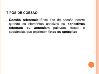 TIPOS DE COESÃO
• Coesão referencial:Esse tipo de coesão ocorre
quando os elementos coesivos ou conectivos
retomam ou anunciam palavras, frases e
sequências que exprimem fatos ou conceitos.
 