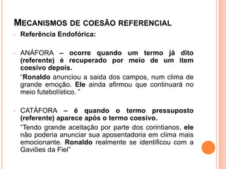 MECANISMOS DE COESÃO REFERENCIAL
• Referência Endofórica:
• ANÁFORA – ocorre quando um termo já dito
(referente) é recuperado por meio de um item
coesivo depois.
“Ronaldo anunciou a saida dos campos, num clima de
grande emoção. Ele ainda afirmou que continuará no
meio futebolístico. ”
• CATÁFORA – é quando o termo pressuposto
(referente) aparece após o termo coesivo.
“Tendo grande aceitação por parte dos corintianos, ele
não poderia anunciar sua aposentadoria em clima mais
emocionante. Ronaldo realmente se identificou com a
Gaviões da Fiel”
 