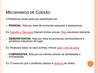 MECANISMOS DE COESÃO
A Referência ainda pode ser classificada em:
 PESSOAL: feita por meio de pronomes pessoais e possessivos.
Ex: Claudio e Cleverson fizeram ótimas provas. Eles estudaram bastante.
 DEMONSTRATIVA: feita por meio de pronomes demonstrativos e
advérbios indicativos de lugar.
Ex: Realizara todos os seus sonhos, menos este: o de ser juíza.
 COMPARATIVA: feita por via indireta através de identidades e
similaridades.
Ex: O exercício que o professor passou é igual ao de ontem.
 