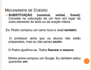 MECANISMOS DE COESÃO
 SUBSTITUIÇÃO (nominal, verbal, frasal):
Consiste na colocação de um item em lugar de
outro elemento do texto ou da oração inteira.
Ex: Pedro comprou um carro novo e José também.
O professor acha que os alunos não estão
preparados, mas eu não penso assim.
O Padre ajoelhou-se. Todos fizeram o mesmo.
Minha prima comprou um Gurgel. Eu também estou
querendo um.
 