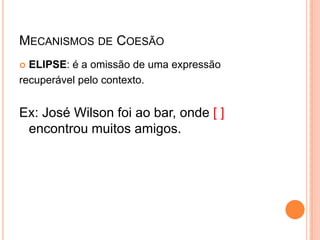 MECANISMOS DE COESÃO
 ELIPSE: é a omissão de uma expressão
recuperável pelo contexto.
Ex: José Wilson foi ao bar, onde [ ]
encontrou muitos amigos.
 